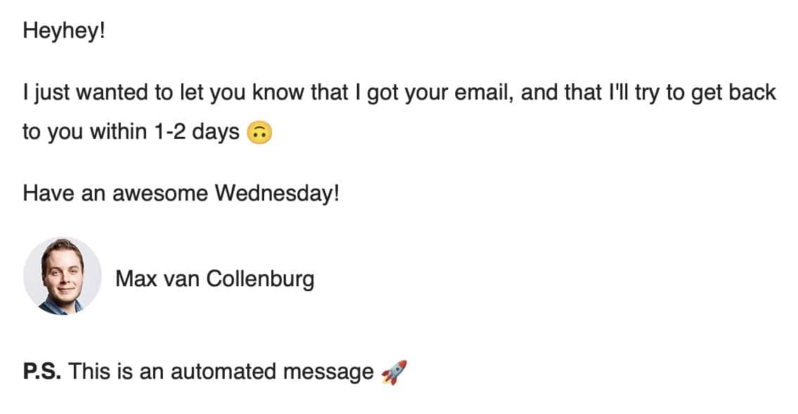 Example email: Heyhey! I just wanted to let you know that I got your email, and that I'll try to get back to you within 1-2 days Have an awesome Wednesday!